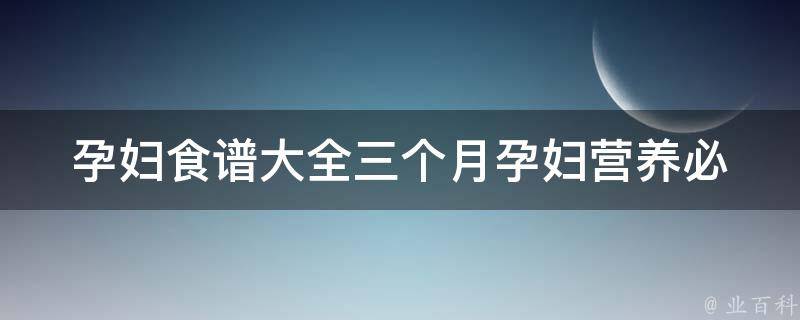 孕妇食谱大全三个月(孕妇营养必备，适合孕早期的美味食谱推荐)。