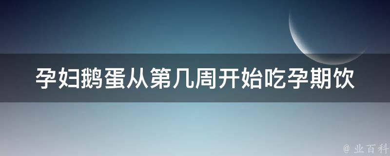 孕妇鹅蛋从第几周开始吃(孕期饮食必备，孕妈咪们快来了解)。