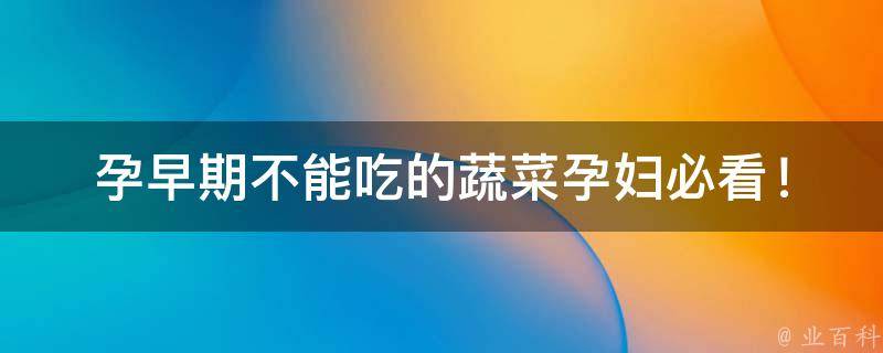 孕早期不能吃的蔬菜_孕妇必看！这些蔬菜要避免，否则会影响胎儿健康。