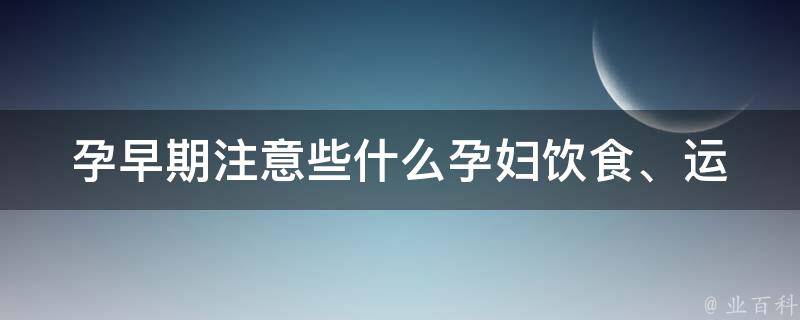 孕早期注意些什么(孕妇饮食、运动、心理、常见症状全解析)