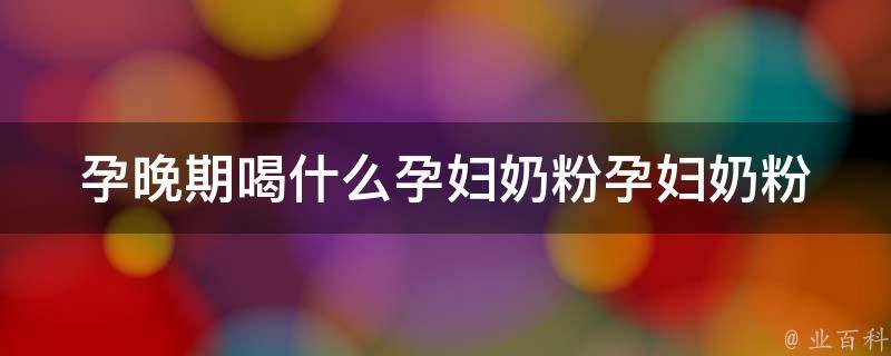 孕晚期喝什么孕妇奶粉_孕妇奶粉推荐、营养配比、副作用解析。