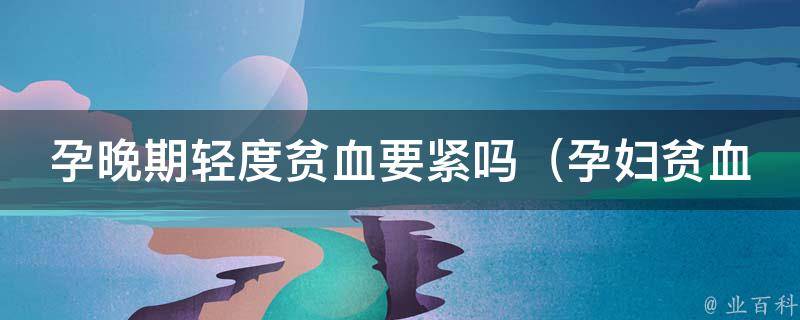 孕晚期轻度贫血要紧吗_孕妇贫血怎么办、孕妇贫血对胎儿有影响吗