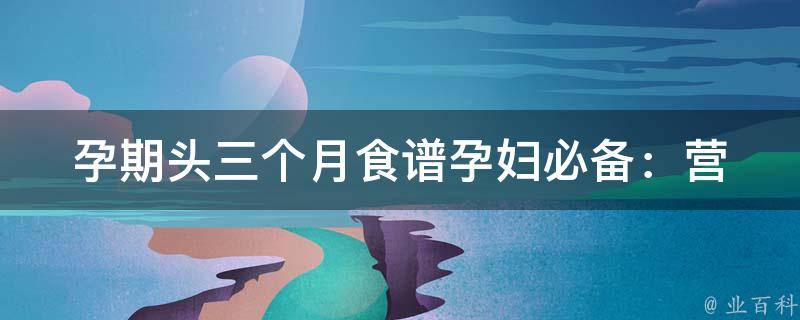 孕期头三个月食谱(孕妇必备：营养丰富、易消化的健康饮食推荐)