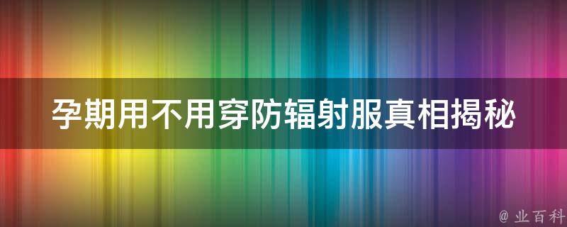 孕期用不用穿防辐射服(真相揭秘：孕妇防辐射的必要性与穿戴方法)。