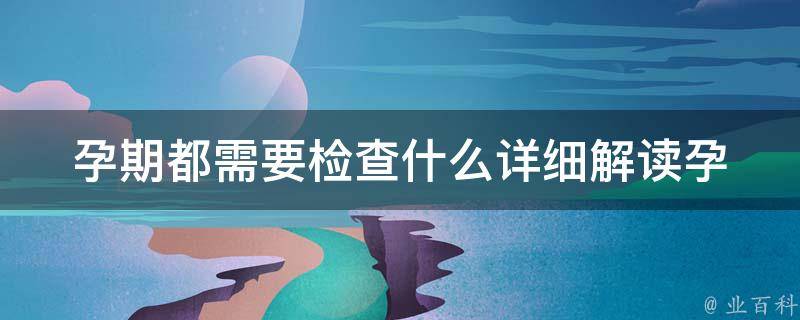 孕期都需要检查什么_详细解读孕期必须做的7项检查