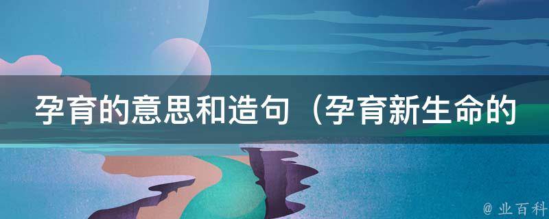 孕育的意思和造句（孕育新生命的喜悦，孕育事业的梦想，孕育爱情的温馨）