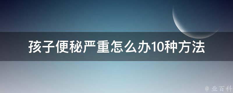 孩子便秘严重怎么办(10种方法缓解孩子便秘问题)。