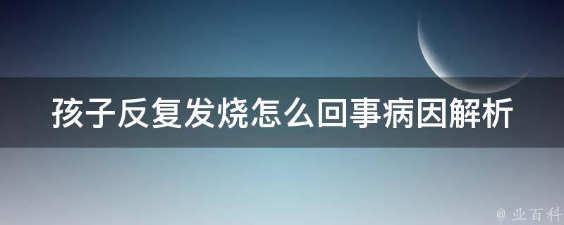 孩子反复发烧怎么回事_病因解析+应对策略推荐。