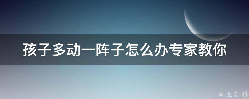 孩子多动一阵子怎么办_专家教你5个方法，让孩子安静下来