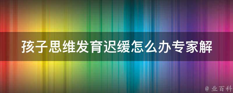 孩子思维发育迟缓怎么办_专家解答+家长必看