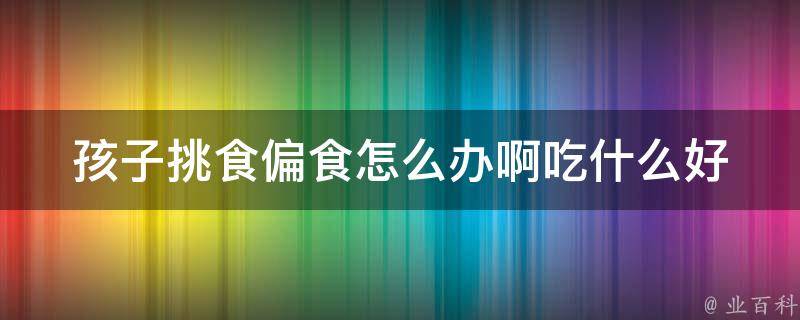 孩子挑食偏食怎么办啊吃什么好(10种方法让孩子爱上健康饮食)。