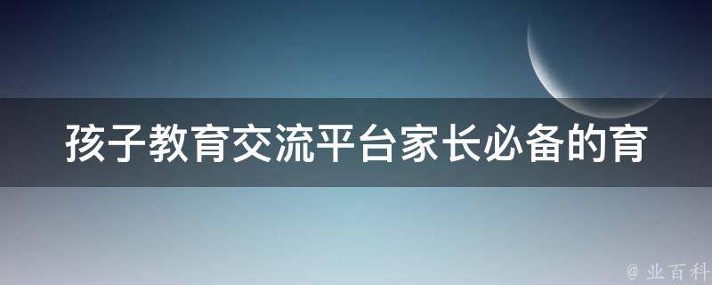 孩子教育交流平台(家长必备的育儿交流平台推荐)