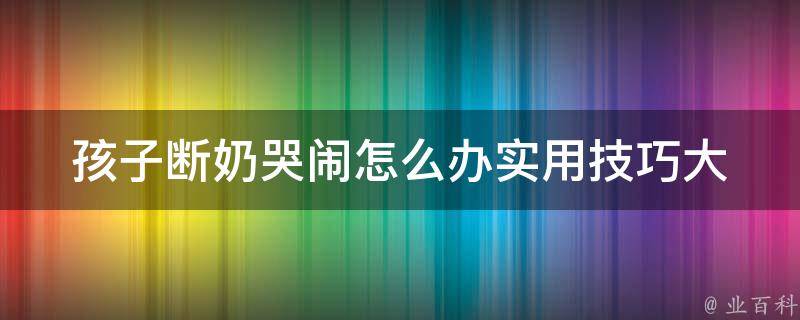 孩子断奶哭闹怎么办_实用技巧大全