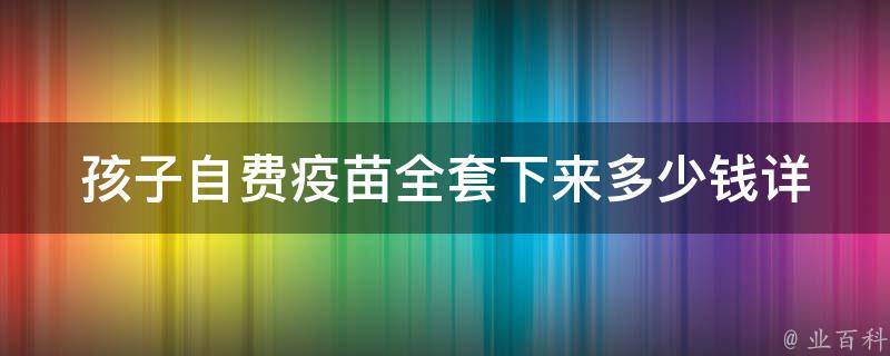 孩子自费疫苗全套下来多少钱_详细解析2021年最新疫苗价格表。