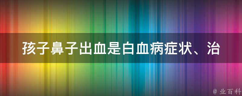 孩子鼻子出血是白血病_症状、治疗、预防、家长必读。