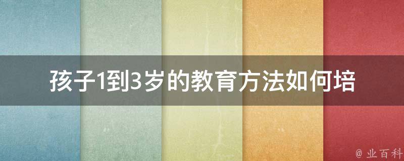 孩子1到3岁的教育方法_如何培养孩子好习惯、游戏、故事、启蒙、早教。