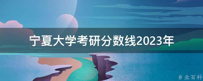 宁夏大学**分数线2023年(预测及历年分数线分析)