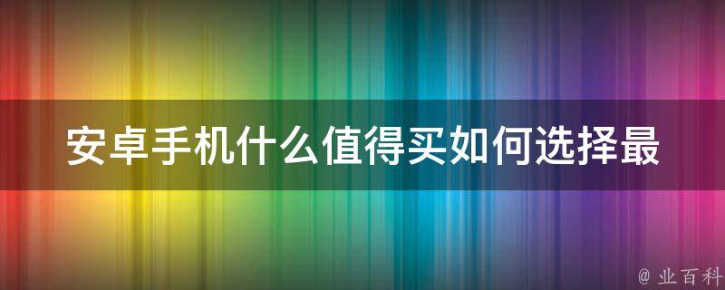 安卓手机什么值得买_如何选择最适合自己的手机