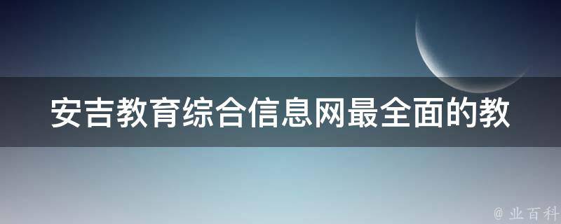 安吉教育综合信息网_最全面的教育信息平台推荐