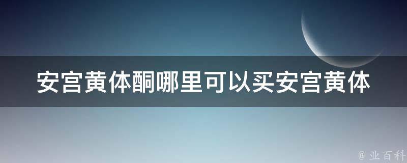 安宫黄体酮哪里可以买(安宫黄体酮购买攻略：医院、药店、网店哪家好)。