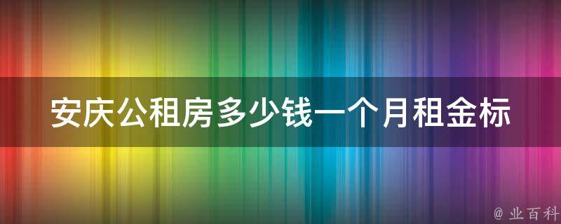 安庆公租房多少钱一个月(租金标准及申请条件详解)