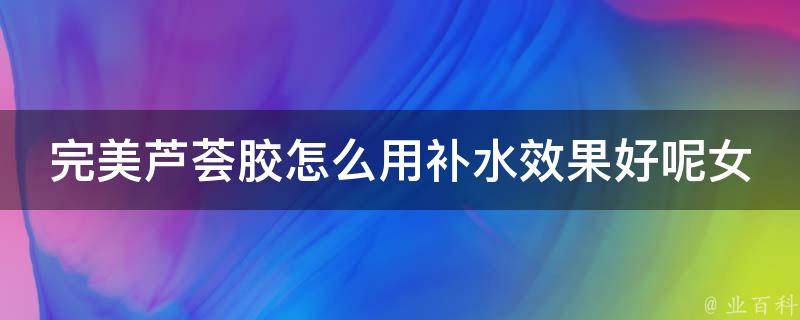 完美芦荟胶怎么用补水效果好呢女生_10个小技巧让你的皮肤水润如新