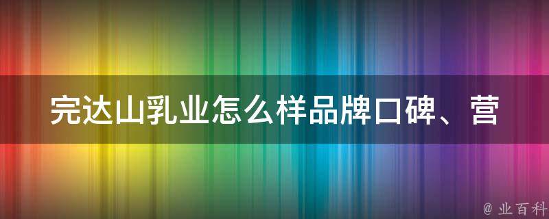 完达山乳业怎么样_品牌口碑、营养成分、价格比较全面解析