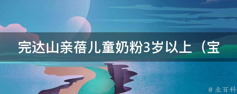 完达山亲蓓儿童奶粉3岁以上_宝宝成长必备，适合儿童的营养配方推荐