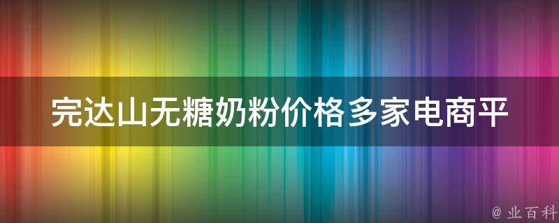 完达山无糖奶粉价格_多家电商平台对比，让你轻松选购。