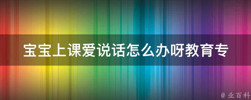 宝宝上课爱说话怎么办呀(教育专家分享的5个有效方法)。