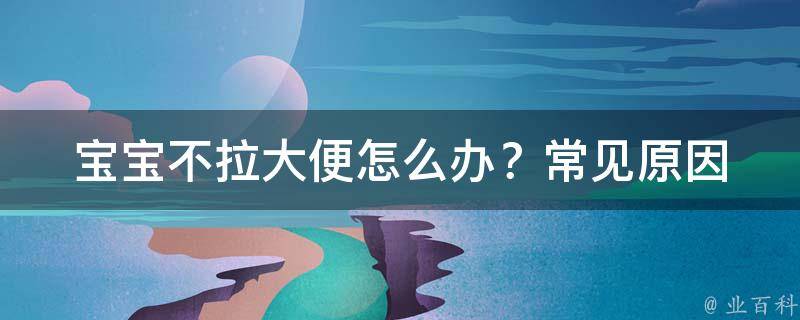 宝宝不拉大便怎么办？_常见原因、食疗方法、按摩技巧全解析