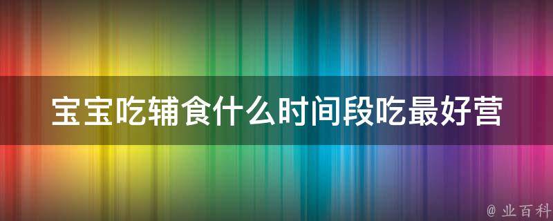 宝宝吃辅食什么时间段吃最好_营养师分享：宝宝辅食最佳时间段及食谱推荐。