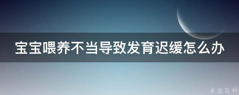 宝宝喂养不当导致发育迟缓怎么办(专家教你正确喂养，让宝宝健康成长)。