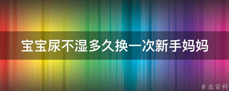 宝宝尿不湿多久换一次(新手妈妈必知！尿布使用常识与注意事项)