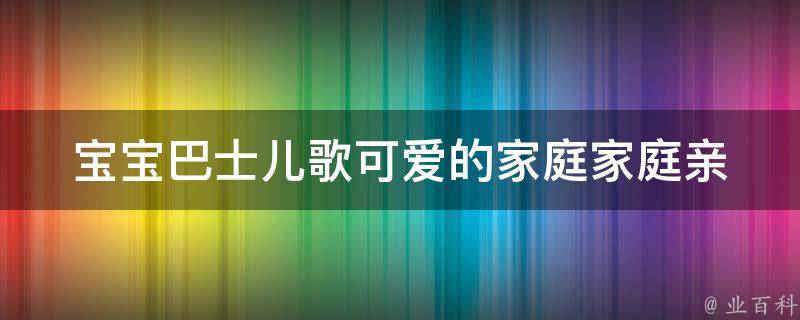 宝宝巴士儿歌可爱的家庭(家庭亲子乐趣，快来一起唱儿歌吧！)