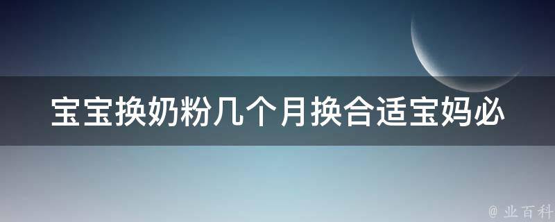 宝宝换奶粉几个月换合适_宝妈必看：宝宝换奶粉的正确时机和方法