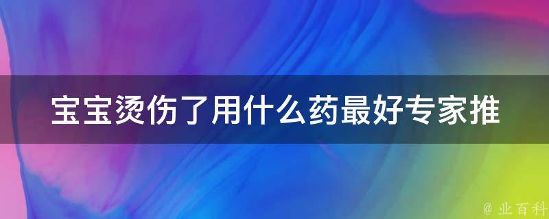 宝宝烫伤了用什么药最好_专家推荐：清凉止痛神器，快速缓解烫伤疼痛。