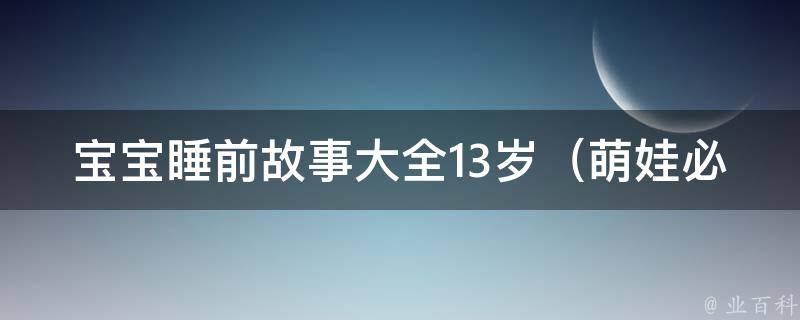 宝宝睡前故事大全13岁_萌娃必看的100个故事，让孩子健康成长