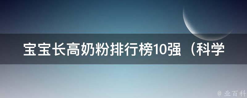 宝宝长高奶粉排行榜10强（科学配方、妈妈口碑、营养成分全面解析）