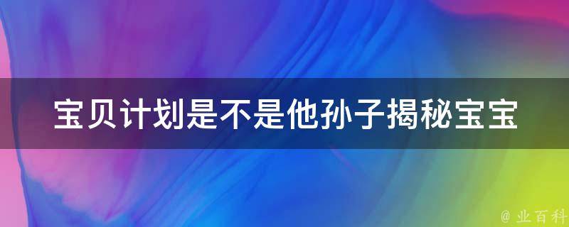 宝贝计划是不是他孙子_揭秘宝宝计划真相和骗局。