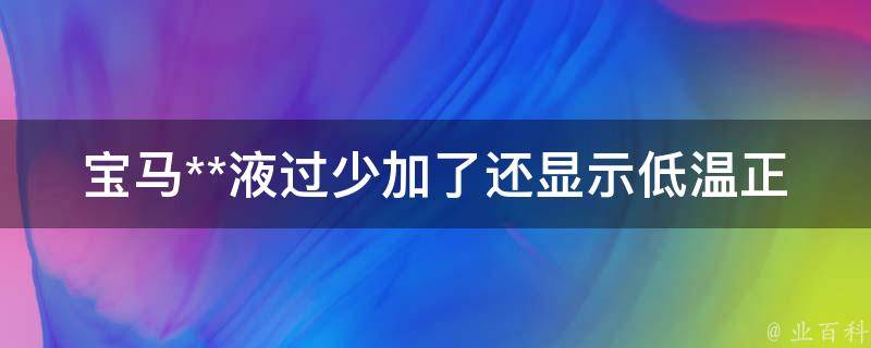 宝马**液过少加了还显示低温正常吗(详解加**液的正确姿势，避免引发更多问题)。