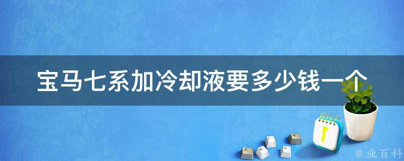 宝马七系加冷却液要多少钱一个_官方指导价+市场价格对比