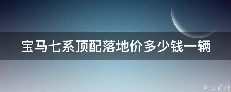 宝马七系顶配落地价多少钱一辆(详解宝马七系顶配配置、**和购车优惠)。