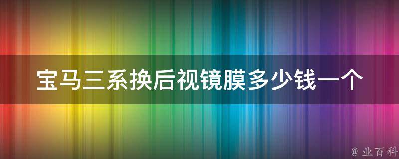 宝马三系换后视镜膜多少钱一个(原厂配件VS第三方配件，哪个更划算？)