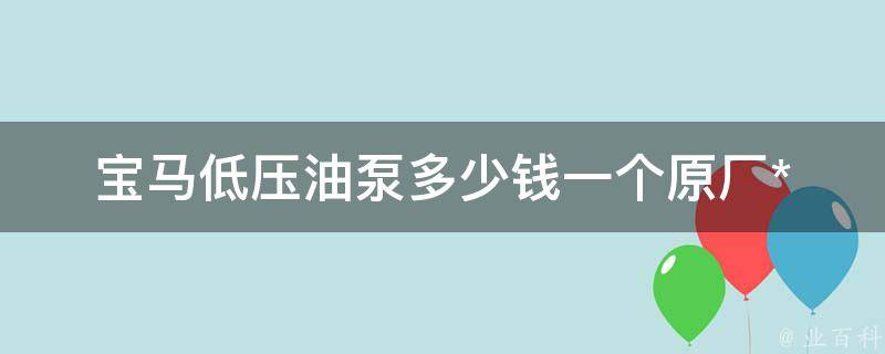 宝马低压油泵多少钱一个(原厂**、品牌选择、维修费用对比)。