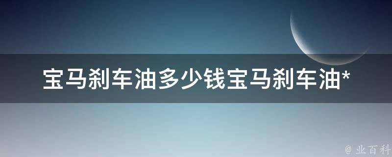 宝马刹车油多少钱_宝马刹车油**一览表及选购指南