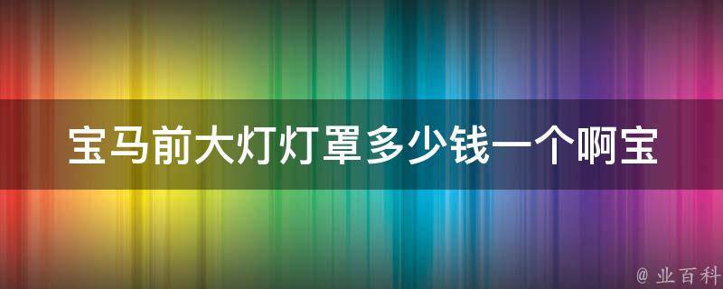 宝马前大灯灯罩多少钱一个啊_宝马原厂配件**及购买渠道详解。