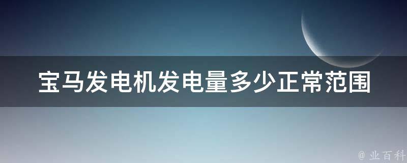 宝马发电机发电量多少正常范围(详解宝马汽车发电机功率、故障排除及维修保养)。