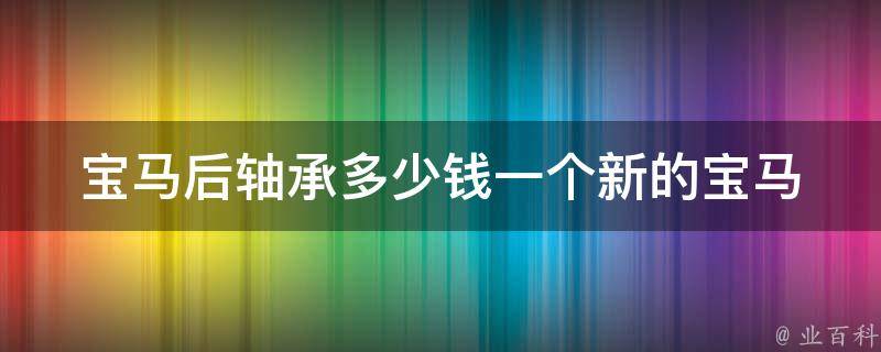 宝马后轴承多少钱一个新的_宝马后轴承**及更换方法