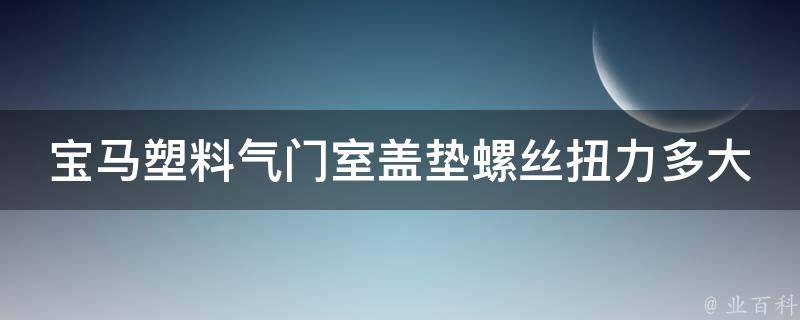 宝马塑料气门室盖垫螺丝扭力多大_详细解析及注意事项。